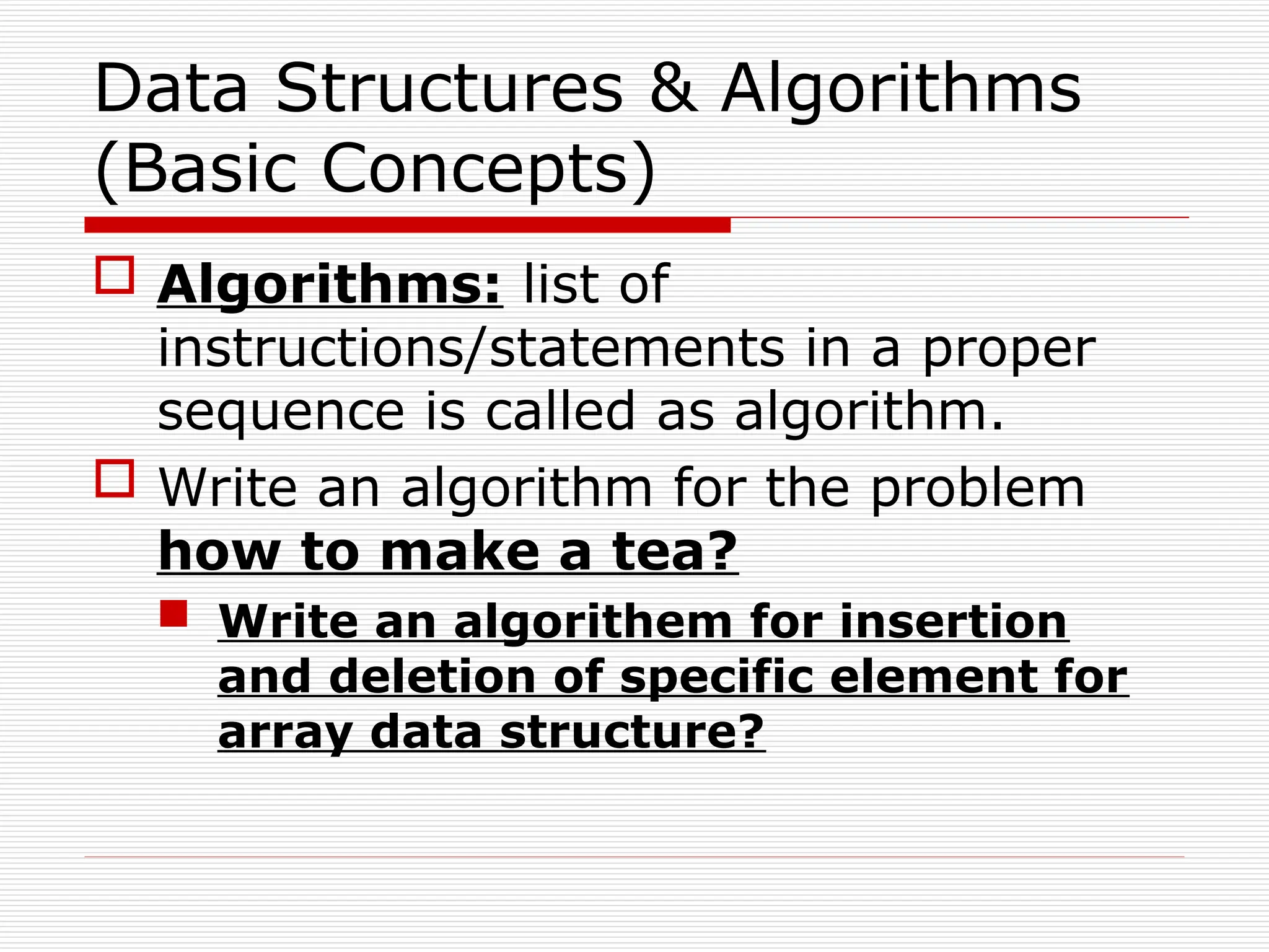 Data Structures & Algorithms
(Basic Concepts)
 Algorithms: list of
instructions/statements in a proper
sequence is called as algorithm.
 Write an algorithm for the problem
how to make a tea?
 Write an algorithem for insertion
and deletion of specific element for
array data structure?
 