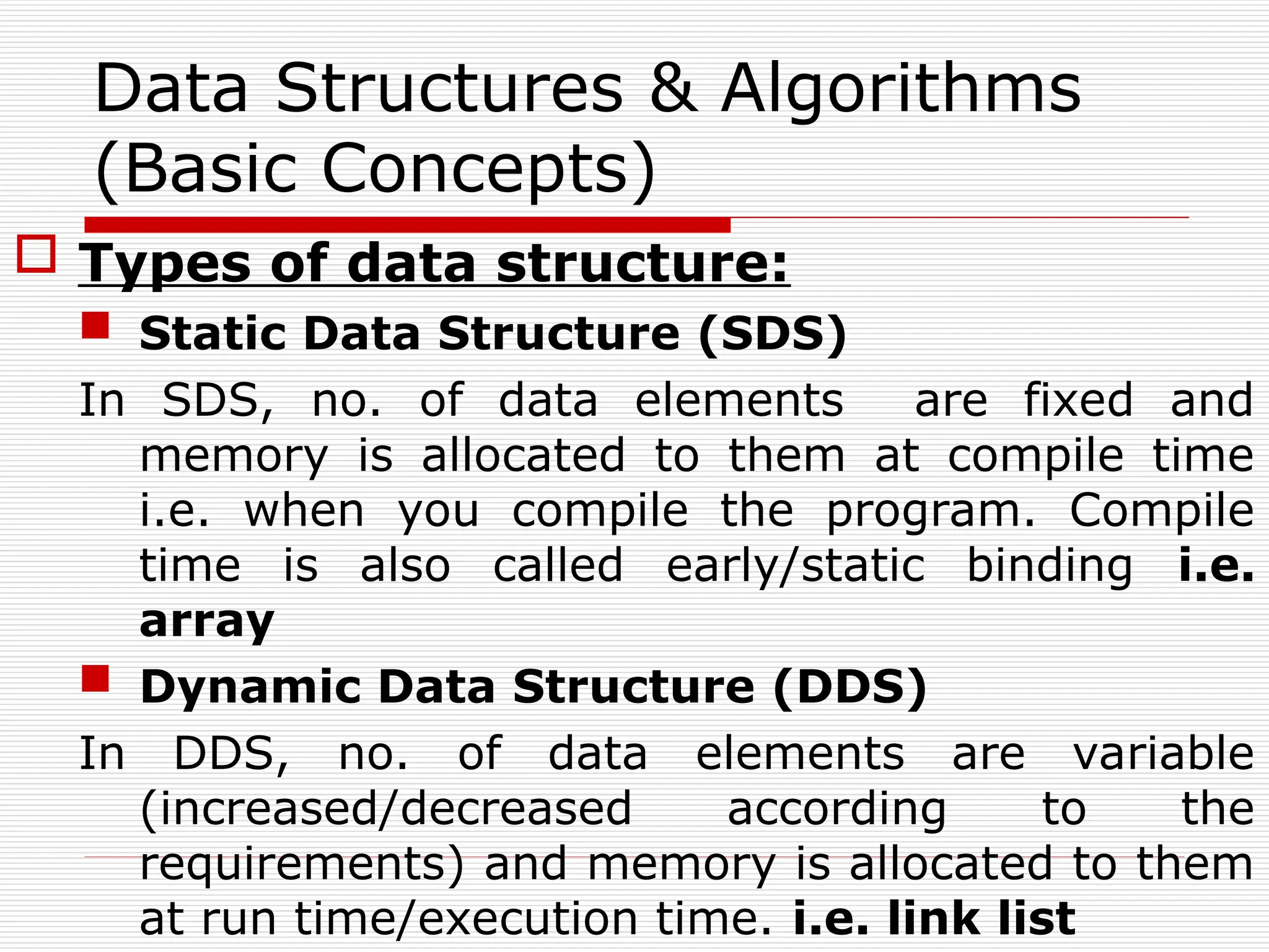 Data Structures & Algorithms
(Basic Concepts)
 Types of data structure:
 Static Data Structure (SDS)
In SDS, no. of data elements are fixed and
memory is allocated to them at compile time
i.e. when you compile the program. Compile
time is also called early/static binding i.e.
array
 Dynamic Data Structure (DDS)
In DDS, no. of data elements are variable
(increased/decreased according to the
requirements) and memory is allocated to them
at run time/execution time. i.e. link list
 