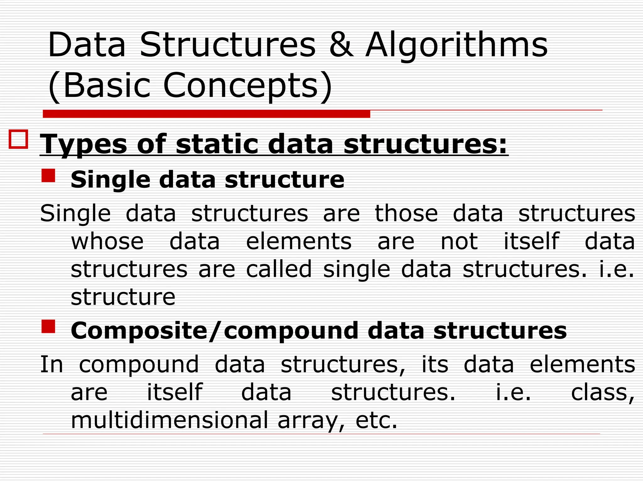 Data Structures & Algorithms
(Basic Concepts)
 Types of static data structures:
 Single data structure
Single data structures are those data structures
whose data elements are not itself data
structures are called single data structures. i.e.
structure
 Composite/compound data structures
In compound data structures, its data elements
are itself data structures. i.e. class,
multidimensional array, etc.
 