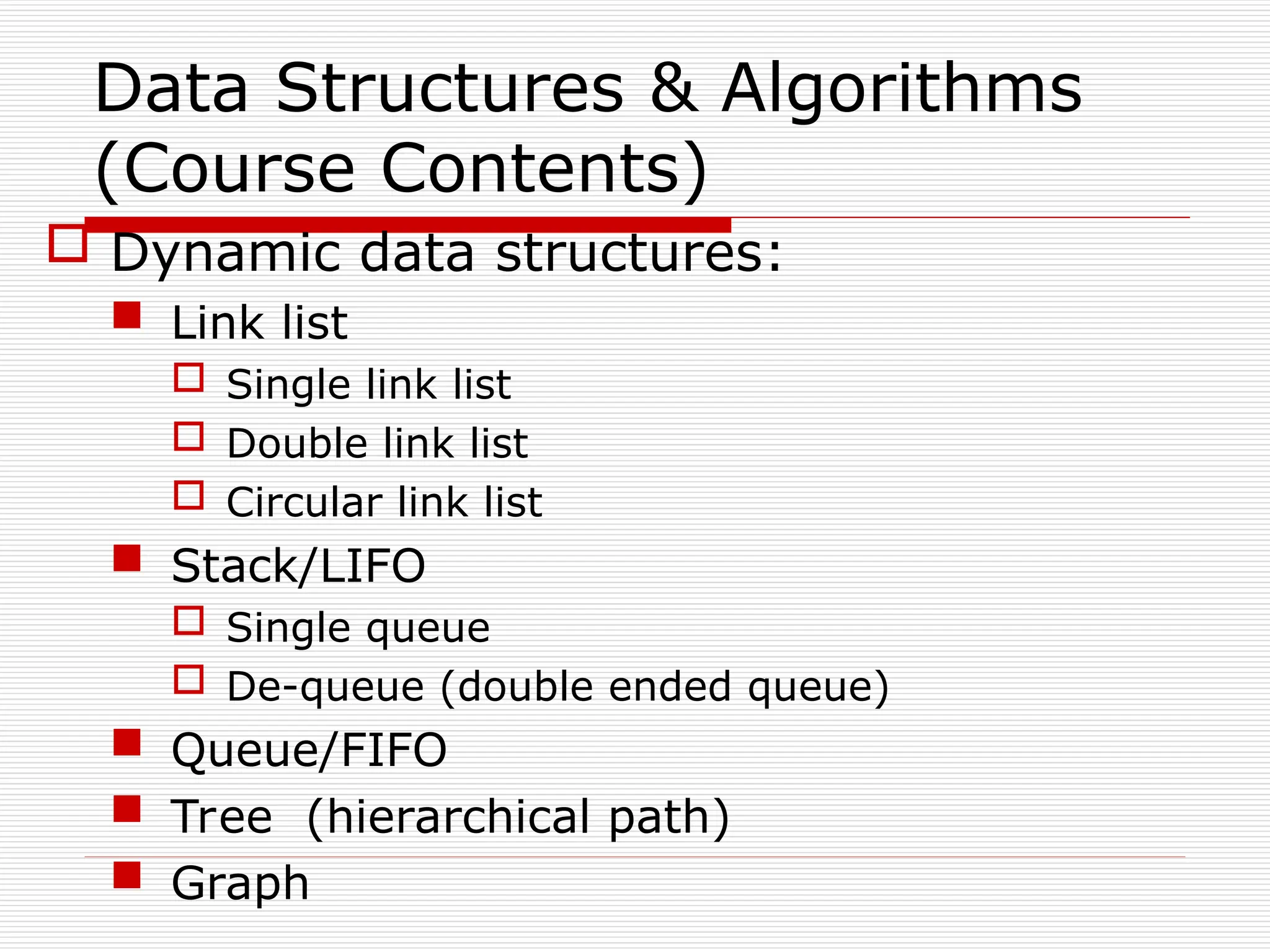 Data Structures & Algorithms
(Course Contents)
 Dynamic data structures:
 Link list
 Single link list
 Double link list
 Circular link list
 Stack/LIFO
 Single queue
 De-queue (double ended queue)
 Queue/FIFO
 Tree (hierarchical path)
 Graph
 