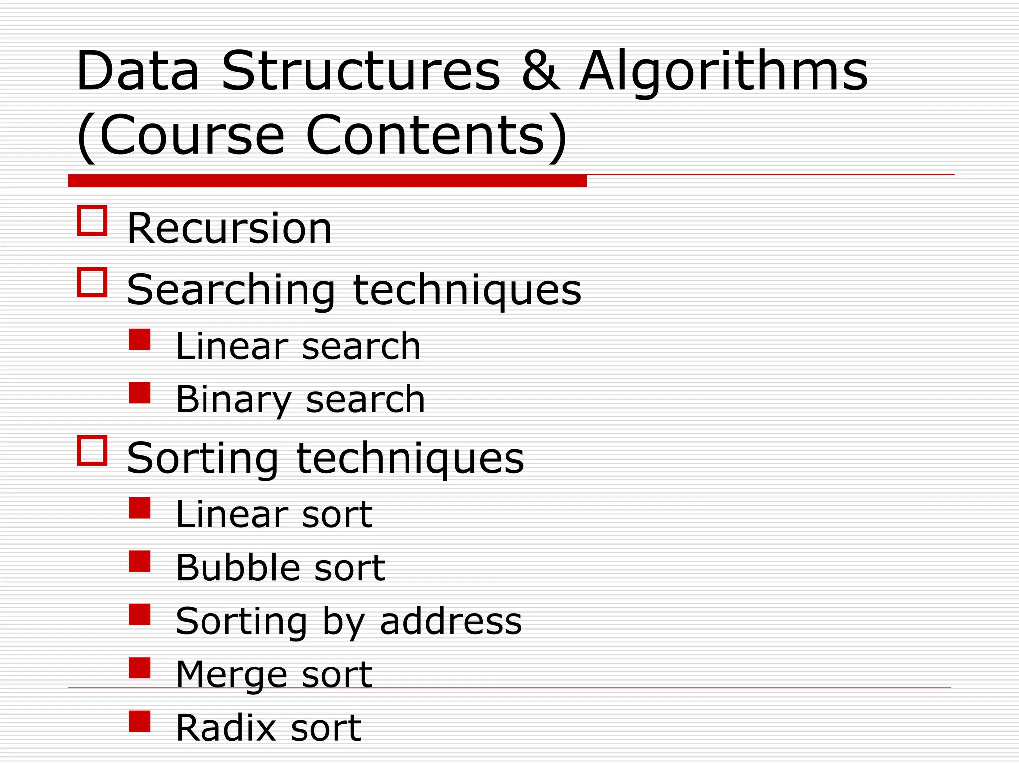 Data Structures & Algorithms
(Course Contents)
 Recursion
 Searching techniques
 Linear search
 Binary search
 Sorting techniques
 Linear sort
 Bubble sort
 Sorting by address
 Merge sort
 Radix sort
 