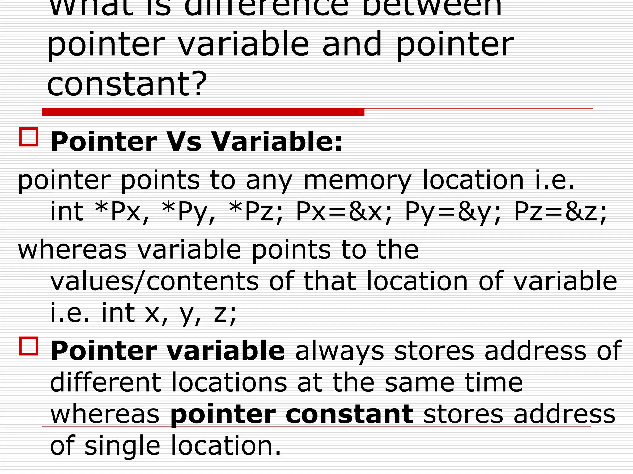 What is difference between
pointer variable and pointer
constant?
 Pointer Vs Variable:
pointer points to any memory location i.e.
int *Px, *Py, *Pz; Px=&x; Py=&y; Pz=&z;
whereas variable points to the
values/contents of that location of variable
i.e. int x, y, z;
 Pointer variable always stores address of
different locations at the same time
whereas pointer constant stores address
of single location.
 