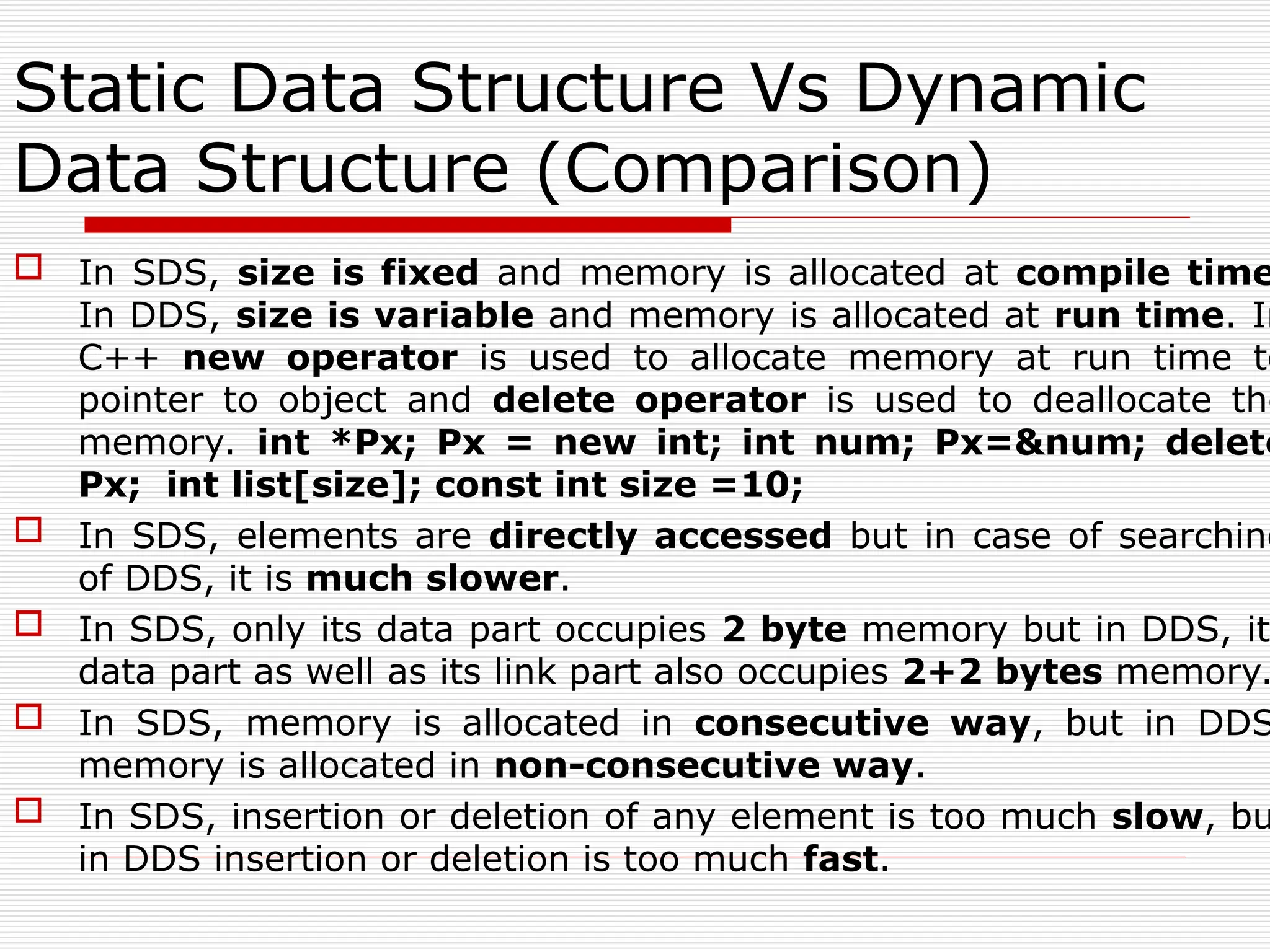 Static Data Structure Vs Dynamic
Data Structure (Comparison)
 In SDS, size is fixed and memory is allocated at compile time
In DDS, size is variable and memory is allocated at run time. In
C++ new operator is used to allocate memory at run time to
pointer to object and delete operator is used to deallocate the
memory. int *Px; Px = new int; int num; Px=&num; delete
Px; int list[size]; const int size =10;
 In SDS, elements are directly accessed but in case of searching
of DDS, it is much slower.
 In SDS, only its data part occupies 2 byte memory but in DDS, it
data part as well as its link part also occupies 2+2 bytes memory.
 In SDS, memory is allocated in consecutive way, but in DDS
memory is allocated in non-consecutive way.
 In SDS, insertion or deletion of any element is too much slow, bu
in DDS insertion or deletion is too much fast.
 