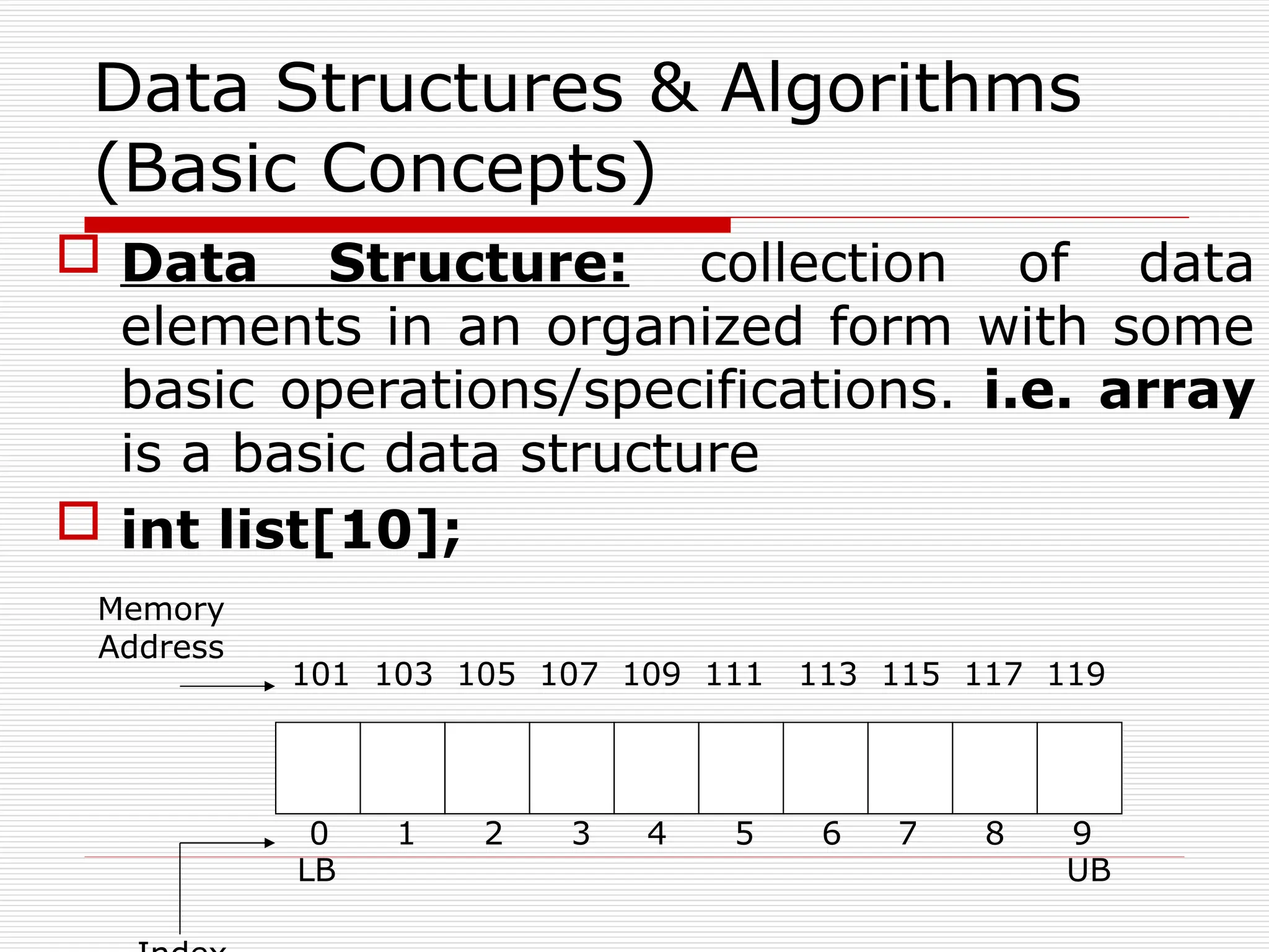  Data Structure: collection of data
elements in an organized form with some
basic operations/specifications. i.e. array
is a basic data structure
 int list[10];
Data Structures & Algorithms
(Basic Concepts)
0 1 2 3 4 5 6 7 8 9
101 103 105 107 109 111 113 115 117 119
Memory
Address
LB UB
 