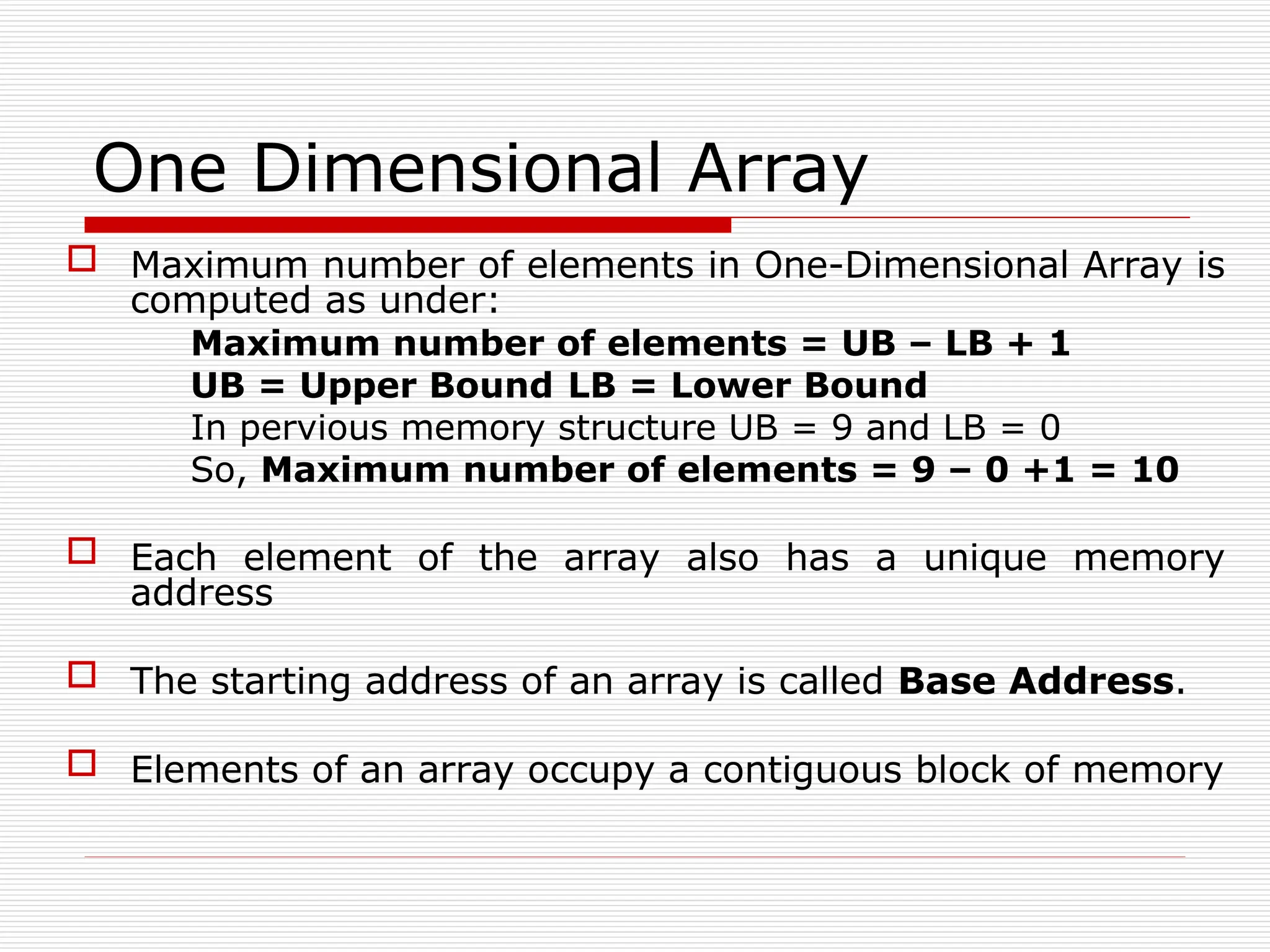 One Dimensional Array
 Maximum number of elements in One-Dimensional Array is
computed as under:
Maximum number of elements = UB – LB + 1
UB = Upper Bound LB = Lower Bound
In pervious memory structure UB = 9 and LB = 0
So, Maximum number of elements = 9 – 0 +1 = 10
 Each element of the array also has a unique memory
address
 The starting address of an array is called Base Address.
 Elements of an array occupy a contiguous block of memory
 