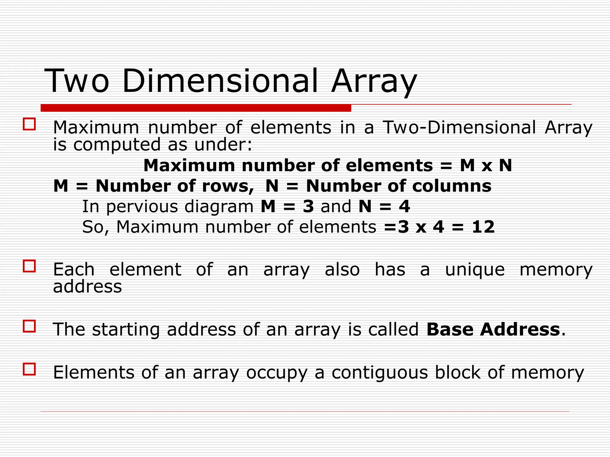 Two Dimensional Array
 Maximum number of elements in a Two-Dimensional Array
is computed as under:
Maximum number of elements = M x N
M = Number of rows, N = Number of columns
In pervious diagram M = 3 and N = 4
So, Maximum number of elements =3 x 4 = 12
 Each element of an array also has a unique memory
address
 The starting address of an array is called Base Address.
 Elements of an array occupy a contiguous block of memory
 