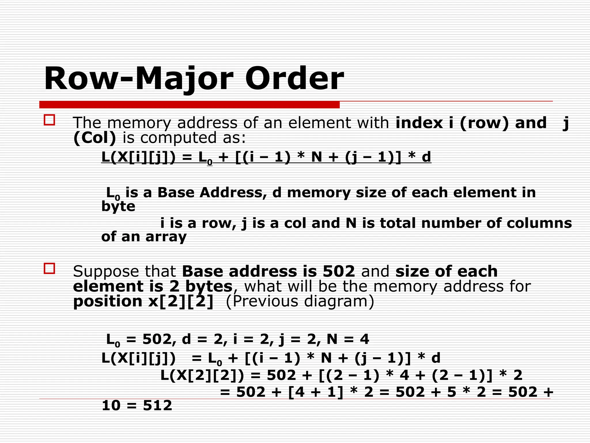 Row-Major Order
 The memory address of an element with index i (row) and j
(Col) is computed as:
L(X[i][j]) = L0 + [(i – 1) * N + (j – 1)] * d
L0 is a Base Address, d memory size of each element in
byte
i is a row, j is a col and N is total number of columns
of an array
 Suppose that Base address is 502 and size of each
element is 2 bytes, what will be the memory address for
position x[2][2] (Previous diagram)
L0 = 502, d = 2, i = 2, j = 2, N = 4
L(X[i][j]) = L0 + [(i – 1) * N + (j – 1)] * d
L(X[2][2]) = 502 + [(2 – 1) * 4 + (2 – 1)] * 2
= 502 + [4 + 1] * 2 = 502 + 5 * 2 = 502 +
10 = 512
 