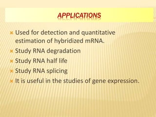 APPLICATIONS
 Used for detection and quantitative
estimation of hybridized mRNA.
 Study RNA degradation
 Study RNA half life
 Study RNA splicing
 It is useful in the studies of gene expression.
 