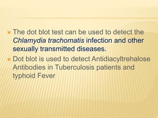  The dot blot test can be used to detect the
Chlamydia trachomatis infection and other
sexually transmitted diseases.
 Dot blot is used to detect Antidiacyltrehalose
Antibodies in Tuberculosis patients and
typhoid Fever
 