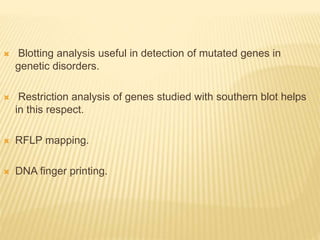  Blotting analysis useful in detection of mutated genes in
genetic disorders.
 Restriction analysis of genes studied with southern blot helps
in this respect.
 RFLP mapping.
 DNA finger printing.
 