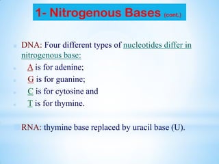 1- Nitrogenous Bases (cont.)
■ DNA: Four different types of nucleotides differ in
nitrogenous base:
■ A is for adenine;
■ G is for guanine;
■ C is for cytosine and
■ T is for thymine.
■RNA: thymine base replaced by uracil base (U).
 