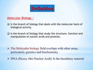Definition
Molecular Biology :
 Is the branch of biology that deals with the molecular basis of
biological activity
 Is the branch of biology that study the structure, function and
manipulation of nucleic acids and proteins.
 The Molecular biology field overlaps with other areas,
particularly genetics and biochemistry.
 DNA (Deoxy ribo-Nucleic Acid): Is the hereditary material
 