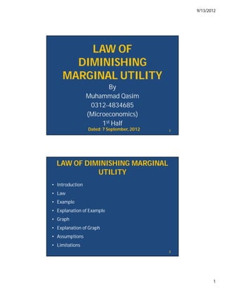 9/13/2012




        LAW OF
      DIMINISHING
    MARGINAL UTILITY
                        By
                 Muhammad Qasim
                  0312-4834685
                 (Microeconomics)
                      1st Half
                 Dated: 7 September, 2012   1




  LAW OF DIMINISHING MARGINAL
            UTILITY
• Introduction
• Law
• Example
• Explanation of Example
• Graph
• Explanation of Graph
• Assumptions
• Limitations
                                            2




                                                       1
 