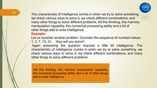 The characteristic of intelligence comes in when we try to solve something,
we check various ways to solve it, we check different combinations, and
many other things to solve different problems. All this thinking, this memory
manipulation capability, this numerical processing ability and a lot of
other things add to ones intelligence.
Example:
Let us consider another problem. Consider the sequence of numbers below:
1, 3, 7, 13, 21, How will you solve?
Again answering the question requires a little bit intelligence. The
characteristic of intelligence comes in when we try to solve something, we
check various ways to solve it, we check different combinations, and many
other things to solve different problems.
All this thinking, this memory manipulation capability,
this numerical processing ability and a lot of other things
add to ones intelligence.
10
 