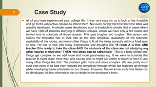 Case Study
 All of you have experienced your college life. It was very easy for us to look at the timetable
and go to the respective classes to attend them. Not even caring that how that time table was
actually developed. In simple cases developing such a timetable is simple. But in cases where
we have 100s of students studying in different classes, where we have only a few rooms and
limited time to schedule all those classes. This gets tougher and tougher. The person who
makes the timetable has to look into all the time schedule, availability of the teachers,
availability of the rooms, and many other things to fit all the items correctly within a fixed span
of time. He has to look into many expressions and thoughts like “If room A is free AND
teacher B is ready to take the class AND the students of the class are not studying any
other course at that time” THEN “the class can be scheduled”. This is a fairly simple one,
things get complex as we add more and more parameters e.g. if we were to consider that
teacher B might teach more than one course and he might just prefer to teach in room C and
many other things like that. The problem gets more and more complex. We are pretty much
sure than none of us had ever realized the complexity through which our teachers go through
while developing these schedules for our classes. However, like we know such time tables can
be developed. All this information has to reside in the developer’s brain.
11
 