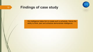 Findings of case study
 His intelligence helps him to create such a schedule. Hence the
ability to think, plan and schedule demonstrate intelligence.
12
 