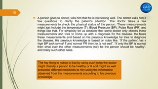  A person goes to doctor, tells him that he is not feeling well. The doctor asks him a
few questions to clarify the patient’s situation. The doctor takes a few
measurements to check the physical status of the person. These measurements
might just include the temperature (T), Blood Pressure (BP), Pulse Rate (PR) and
things like that. For simplicity let us consider that some doctor only checks these
measurements and tries to come up with a diagnosis for the disease. He takes
these measurements and based on his previous knowledge he tries to diagnose
the disease. His previous knowledge is based on rules like: “If the patient has a
high BP and normal T and normal PR then he is not well”. “If only the BP is normal
then what ever the other measurements may be the person should be healthy”,
and many such other rules.
The key thing to notice is that by using such rules the doctor
might classify a person to be healthy or ill and might as well
prescribe different medicines to him using the information
observed from the measurements according to his previous
knowledge.
15
 