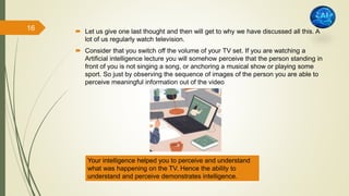  Let us give one last thought and then will get to why we have discussed all this. A
lot of us regularly watch television.
 Consider that you switch off the volume of your TV set. If you are watching a
Artificial intelligence lecture you will somehow perceive that the person standing in
front of you is not singing a song, or anchoring a musical show or playing some
sport. So just by observing the sequence of images of the person you are able to
perceive meaningful information out of the video
Your intelligence helped you to perceive and understand
what was happening on the TV. Hence the ability to
understand and perceive demonstrates intelligence.
16
 