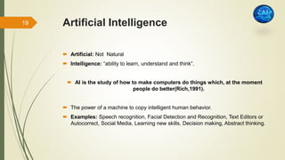 Artificial Intelligence
 Artificial: Not Natural
 Intelligence: “ability to learn, understand and think”.
 AI is the study of how to make computers do things which, at the moment
people do better(Rich,1991).
 The power of a machine to copy intelligent human behavior.
 Examples: Speech recognition, Facial Detection and Recognition, Text Editors or
Autocorrect, Social Media, Learning new skills, Decision making, Abstract thinking.
19
 