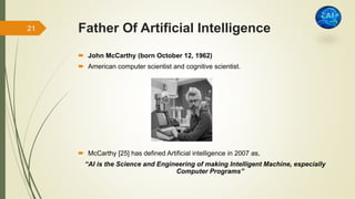 Father Of Artificial Intelligence
 John McCarthy (born October 12, 1962)
 American computer scientist and cognitive scientist.
 McCarthy [25] has defined Artificial intelligence in 2007 as,
“AI is the Science and Engineering of making Intelligent Machine, especially
Computer Programs”
21
 