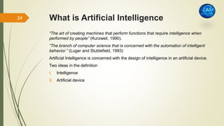 What is Artificial Intelligence
“The art of creating machines that perform functions that require intelligence when
performed by people” (Kurzweil, 1990).
“The branch of computer science that is concerned with the automation of intelligent
behavior.” (Luger and Stublefield, 1993)
Artificial Intelligence is concerned with the design of intelligence in an artificial device.
Two ideas in the definition
I. Intelligence
II. Artificial device
24
 