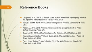 Reference Books
 Daugherty, R. R., and H. J. Wilson. 2018. Human + Machine: Reimagining Work in
the Age of AI. Harvard Business Review Press. USA.
 Marr, B., and M. Ward. 2019. Artificial Intelligence in Practice. John Wiley & Sons.
USA.
 Kaplan, J., 2016. 2016. Artificial Intelligence: What Everyone Needs to Know.
Oxford University Press. UK.
 Govers, F. X., 2018. Artificial Intelligence for Robotics. Packt Publishing. UK.
 Neural Network ToolboxTM User’s Guide. 2019. The MathWorks, Inc. 1 Apple Hill
Drive, Natick, MA, USA.
 Fuzzy Logic ToolboxTM User’s Guide. 2019. The MathWorks, Inc. 1 Apple Hill
Drive, Natick, MA, USA.
26
 