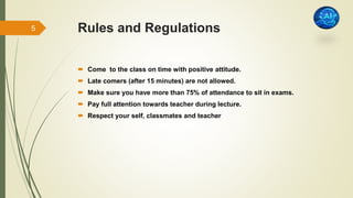 Rules and Regulations
 Come to the class on time with positive attitude.
 Late comers (after 15 minutes) are not allowed.
 Make sure you have more than 75% of attendance to sit in exams.
 Pay full attention towards teacher during lecture.
 Respect your self, classmates and teacher
5
 
