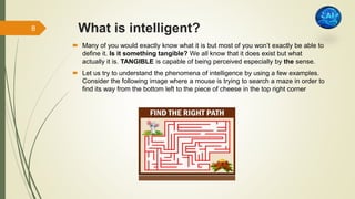 What is intelligent?
 Many of you would exactly know what it is but most of you won’t exactly be able to
define it. Is it something tangible? We all know that it does exist but what
actually it is. TANGIBLE is capable of being perceived especially by the sense.
 Let us try to understand the phenomena of intelligence by using a few examples.
Consider the following image where a mouse is trying to search a maze in order to
find its way from the bottom left to the piece of cheese in the top right corner
8
 