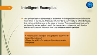 Intelligent Examples
 This problem can be considered as a common real life problem which we deal with
many times in our life, i.e. finding a path, may be to a university, to a friends house,
to a market, or in this case to the piece of cheese. The mouse tries various paths
as shown by arrows and can reach the cheese by more than one path. In other
words the mouse can find more than one solutions to this problem.
 The mouse is intelligent enough to find a solution to
the problem at hand.
Hence the ability of problem solving demonstrates
intelligence.
9
 