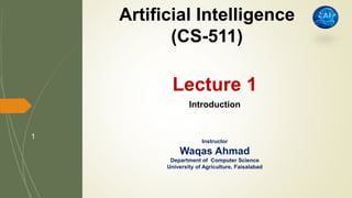 Lecture 1
Introduction
Instructor
Waqas Ahmad
Department of Computer Science
University of Agriculture, Faisalabad
Artificial Intelligence
(CS-511)
1
 
