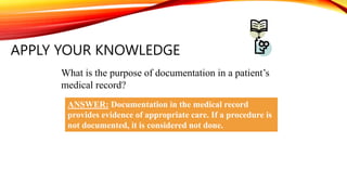 APPLY YOUR KNOWLEDGE
What is the purpose of documentation in a patient’s
medical record?
ANSWER: Documentation in the medical record
provides evidence of appropriate care. If a procedure is
not documented, it is considered not done.
 