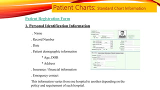 Patient Charts: Standard Chart Information
Patient Registration Form
1. Personal Identification Information
. Name
. Record Number
. Date
. Patient demographic information
• * Age, DOB
• * Address
. Insurance / financial information
. Emergency contact
This information varies from one hospital to another depending on the
policy and requirement of each hospital.
 