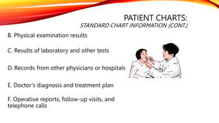 PATIENT CHARTS:
STANDARD CHART INFORMATION (CONT.)
B. Physical examination results
C. Results of laboratory and other tests
D. Records from other physicians or hospitals
E. Doctor’s diagnosis and treatment plan
F. Operative reports, follow-up visits, and
telephone calls
 
