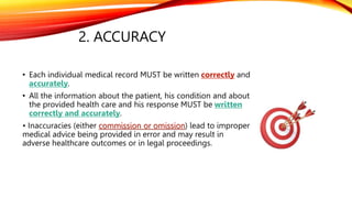 2. ACCURACY
• Each individual medical record MUST be written correctly and
accurately.
• All the information about the patient, his condition and about
the provided health care and his response MUST be written
correctly and accurately.
• Inaccuracies (either commission or omission) lead to improper
medical advice being provided in error and may result in
adverse healthcare outcomes or in legal proceedings.
 