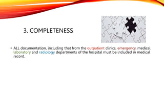 3. COMPLETENESS
• ALL documentation, including that from the outpatient clinics, emergency, medical
laboratory and radiology departments of the hospital must be included in medical
record.
 