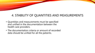 4. STABILITY OF QUANTITIES AND MEASUREMENTS
• Quantities and measurements must be specified
and unified in the documentation between the
health care providers.
• The documentation criteria or amount of recorded
data should be unified for all the patients.
 