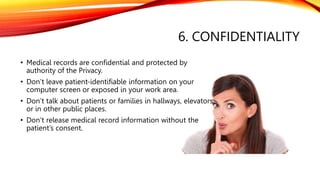 6. CONFIDENTIALITY
• Medical records are confidential and protected by
authority of the Privacy.
• Don’t leave patient-identifiable information on your
computer screen or exposed in your work area.
• Don’t talk about patients or families in hallways, elevators,
or in other public places.
• Don’t release medical record information without the
patient’s consent.
 
