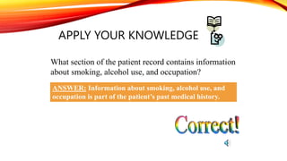 APPLY YOUR KNOWLEDGE
What section of the patient record contains information
about smoking, alcohol use, and occupation?
ANSWER: Information about smoking, alcohol use, and
occupation is part of the patient’s past medical history.
 