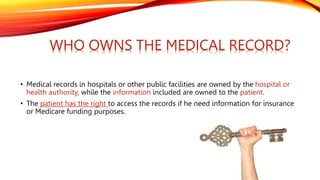• Medical records in hospitals or other public facilities are owned by the hospital or
health authority, while the information included are owned to the patient.
• The patient has the right to access the records if he need information for insurance
or Medicare funding purposes.
WHO OWNS THE MEDICAL RECORD?
 