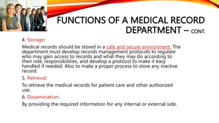 FUNCTIONS OF A MEDICAL RECORD
DEPARTMENT – CONT.
4. Storage:
Medical records should be stored in a safe and secure environment. The
department must develop records management protocols to regulate
who may gain access to records and what they may do according to
their role, responsibilities, and develop a protocol to make it easy
handled if needed. Also to make a proper process to store any inactive
record.
5. Retrieval:
To retrieve the medical records for patient care and other authorized
use.
6. Dissemination:
By providing the required information for any internal or external side.
 