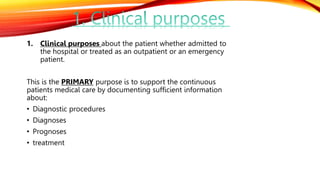1. Clinical purposes about the patient whether admitted to
the hospital or treated as an outpatient or an emergency
patient.
This is the PRIMARY purpose is to support the continuous
patients medical care by documenting sufficient information
about:
• Diagnostic procedures
• Diagnoses
• Prognoses
• treatment
 