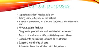 It supports excellent medical care by:
• Aiding in identification of the patient
• It helps in generating an effective diagnostic and treatment
plan
oPhysical exam findings
oDiagnostic procedures and tests to be performed
oRecords the doctors' differential diagnoses ideas
oDocuments patients responses to treatment
oSupports continuity of care
o It documents communication with the patients
 