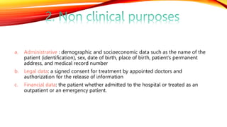 a. Administrative : demographic and socioeconomic data such as the name of the
patient (identification), sex, date of birth, place of birth, patient’s permanent
address, and medical record number
b. Legal data: a signed consent for treatment by appointed doctors and
authorization for the release of information
c. Financial data: the patient whether admitted to the hospital or treated as an
outpatient or an emergency patient.
 