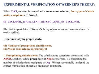 EXPERIMENTAL VERIFICATION OF WERNER’S THEORY:
When CoCl3 solution is reacted with ammonium solution, four types of Cobalt
amine complexes are formed.
(i) CoCl3.6NH3 ; (ii)CoCl3.5NH3; (iii) CoCl3.4NH3; (iv)CoCl3.3NH3
The various postulates of Werner’s theory of co-ordination compounds can be
easily verified.
Experimentally by proper study-
(ii) Number of precipitated chloride ions.
(iii)Molar conductance measurement
1. Precipitating chloride ions: The cobalt amine complexes are reacted with
AgNO3 solution. White precipitate of AgCl are formed. By comparing the
number of chloride ions precipitate by Ag+
, Werner successfully assigned the
correct formulation of each co-ordination compound.
 