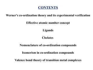 CONTENTS
Werner’s co-ordination theory and its experimental verification
Effective atomic number concept
Ligands
Chelates
Nomenclature of co-ordination compounds
Isomerism in co-ordination compounds
Valence bond theory of transition metal complexes
 