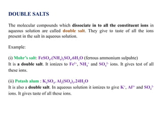 DOUBLE SALTS
The molecular compounds which dissociate in to all the constituent ions in
aqueous solution are called double salt. They give to taste of all the ions
present in the salt in aqueous solution.
Example:
(i) Mohr’s salt: FeSO4.(NH4)2SO4.6H2O (ferrous ammonium sulpahte)
It is a double salt. It ionizes to Fe2+
, NH4
+
and SO4
2-
ions. It gives test of all
these ions.
(ii) Potash alum : K2SO4. Al2(SO4)3.24H2O
It is also a double salt. In aqueous solution it ionizes to give K+
, Al3+
and SO4
2-
ions. It gives taste of all these ions.
 