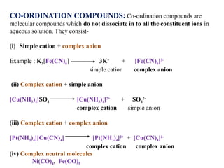CO-ORDINATION COMPOUNDS: Co-ordination compounds are
molecular compounds which do not dissociate in to all the constituent ions in
aqueous solution. They consist-
(i) Simple cation + complex anion
Example : K3[Fe(CN)6] 3K+
+ [Fe(CN)6]3-
simple cation complex anion
(ii) Complex cation + simple anion
[Cu(NH3)4]SO4 [Cu(NH3)4]2+
+ SO4
2-
complex cation simple anion
(iii) Complex cation + complex anion
[Pt(NH3)4][Cu(CN)4] [Pt(NH3)4]2+
+ [Cu(CN)4]2-
complex cation complex anion
(iv) Complex neutral molecules
Ni(CO)4, Fe(CO)5
 