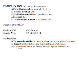 COMPLEX ION: A complex ion consists -
(i) Co-ordination sphere shown by [ ].
(ii) Central metal ion (M)
(iii) Oxidation state (OS) of central metal ion
(iv) Ligands (L)
(v) Co-ordination number (CN) of metal ion
Example: [Cu(NH3)4]2+
Metal ion: Cu2+
; OS of Cu: +2
Ligands: NH3; CN of Cu(II) =4
In complex ion-
(i) The central metal ion is Lewis acid and can accept pair of electrons.
(ii) Ligands are Lewis base and can donate pair of electrons.
(iii) Co-ordinate bonds are formed between ligands and metal ion
 