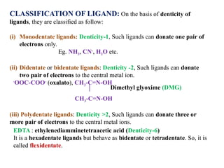 CLASSIFICATION OF LIGAND: On the basis of denticity of
ligands, they are classified as follow:
(i) Monodentate ligands: Denticity-1, Such ligands can donate one pair of
electrons only.
Eg. NH3, CN-
, H2O etc.
(ii) Didentate or bidentate ligands: Denticity -2, Such ligands can donate
two pair of electrons to the central metal ion.
-
OOC-COO-
(oxalato), CH3-C=N-OH
CH3-C=N-OH
(iii) Polydentate ligands: Denticity >2, Such ligands can donate three or
more pair of electrons to the central metal ions.
EDTA : ethylenediamminetetraacetic acid (Denticity-6)
It is a hexadentate ligands but behave as bidentate or tetradentate. So, it is
called flexidentate.
Dimethyl glyoxime (DMG)
 