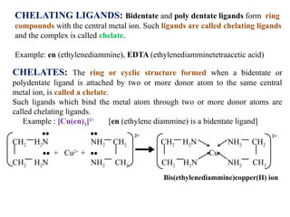 CHELATING LIGANDS: Bidentate and poly dentate ligands form ring
compounds with the central metal ion. Such ligands are called chelating ligands
and the complex is called chelate.
Example: en (ethylenediammine), EDTA (ethylenediamminetetraacetic acid)
CHELATES: The ring or cyclic structure formed when a bidentate or
polydentate ligand is attached by two or more donor atom to the same central
metal ion, is called a chelate.
Such ligands which bind the metal atom through two or more donor atoms are
called chelating ligands.
Example : [Cu(en)2]2+
[en (ethylene diammine) is a bidentate ligand]
CH2 H2N NH2 CH2 CH2 H2N NH2 CH2
+ Cu2+
+ Cu
CH2 H2N NH2 CH2 CH2 H2N NH2 CH2
Bis(ethylenediammine)copper(II) ion
2+ 2+
 